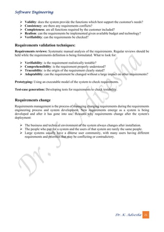 Software Engineering
Dr. K. Adisesha 21
➢ Validity: does the system provide the functions which best support the customer's needs?
➢ Consistency: are there any requirements conflicts?
➢ Completeness: are all functions required by the customer included?
➢ Realism: can the requirements be implemented given available budget and technology?
➢ Verifiability: can the requirements be checked?
Requirements validation techniques:
Requirements reviews: Systematic manual analysis of the requirements. Regular reviews should be
held while the requirements definition is being formulated. What to look for:
➢ Verifiability: is the requirement realistically testable?
➢ Comprehensibility: is the requirement properly understood?
➢ Traceability: is the origin of the requirement clearly stated?
➢ Adaptability: can the requirement be changed without a large impact on other requirements?
Prototyping: Using an executable model of the system to check requirements.
Test-case generation: Developing tests for requirements to check testability.
Requirements change
Requirements management is the process of managing changing requirements during the requirements
engineering process and system development. New requirements emerge as a system is being
developed and after it has gone into use. Reasons why requirements change after the system's
deployment:
➢ The business and technical environment of the system always changes after installation.
➢ The people who pay for a system and the users of that system are rarely the same people.
➢ Large systems usually have a diverse user community, with many users having different
requirements and priorities that may be conflicting or contradictory.
 