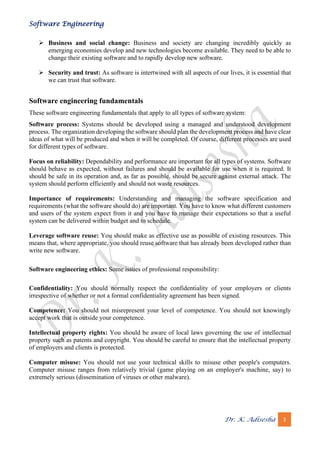 Software Engineering
Dr. K. Adisesha 3
➢ Business and social change: Business and society are changing incredibly quickly as
emerging economies develop and new technologies become available. They need to be able to
change their existing software and to rapidly develop new software.
➢ Security and trust: As software is intertwined with all aspects of our lives, it is essential that
we can trust that software.
Software engineering fundamentals
These software engineering fundamentals that apply to all types of software system:
Software process: Systems should be developed using a managed and understood development
process. The organization developing the software should plan the development process and have clear
ideas of what will be produced and when it will be completed. Of course, different processes are used
for different types of software.
Focus on reliability: Dependability and performance are important for all types of systems. Software
should behave as expected, without failures and should be available for use when it is required. It
should be safe in its operation and, as far as possible, should be secure against external attack. The
system should perform efficiently and should not waste resources.
Importance of requirements: Understanding and managing the software specification and
requirements (what the software should do) are important. You have to know what different customers
and users of the system expect from it and you have to manage their expectations so that a useful
system can be delivered within budget and to schedule.
Leverage software reuse: You should make as effective use as possible of existing resources. This
means that, where appropriate, you should reuse software that has already been developed rather than
write new software.
Software engineering ethics: Some issues of professional responsibility:
Confidentiality: You should normally respect the confidentiality of your employers or clients
irrespective of whether or not a formal confidentiality agreement has been signed.
Competence: You should not misrepresent your level of competence. You should not knowingly
accept work that is outside your competence.
Intellectual property rights: You should be aware of local laws governing the use of intellectual
property such as patents and copyright. You should be careful to ensure that the intellectual property
of employers and clients is protected.
Computer misuse: You should not use your technical skills to misuse other people's computers.
Computer misuse ranges from relatively trivial (game playing on an employer's machine, say) to
extremely serious (dissemination of viruses or other malware).
 