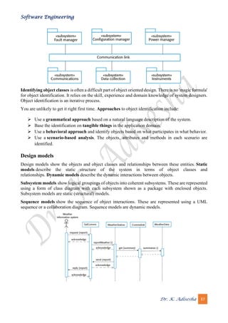 Software Engineering
Dr. K. Adisesha 37
Identifying object classes is often a difficult part of object oriented design. There is no 'magic formula'
for object identification. It relies on the skill, experience and domain knowledge of system designers.
Object identification is an iterative process.
You are unlikely to get it right first time. Approaches to object identification include:
➢ Use a grammatical approach based on a natural language description of the system.
➢ Base the identification on tangible things in the application domain.
➢ Use a behavioral approach and identify objects based on what participates in what behavior.
➢ Use a scenario-based analysis. The objects, attributes and methods in each scenario are
identified.
Design models
Design models show the objects and object classes and relationships between these entities. Static
models describe the static structure of the system in terms of object classes and
relationships. Dynamic models describe the dynamic interactions between objects.
Subsystem models show logical groupings of objects into coherent subsystems. These are represented
using a form of class diagram with each subsystem shown as a package with enclosed objects.
Subsystem models are static (structural) models.
Sequence models show the sequence of object interactions. These are represented using a UML
sequence or a collaboration diagram. Sequence models are dynamic models.
 