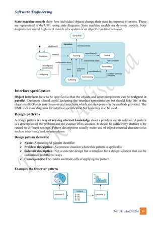 Software Engineering
Dr. K. Adisesha 38
State machine models show how individual objects change their state in response to events. These
are represented in the UML using state diagrams. State machine models are dynamic models. State
diagrams are useful high-level models of a system or an object's run-time behavior.
Interface specification
Object interfaces have to be specified so that the objects and other components can be designed in
parallel. Designers should avoid designing the interface representation but should hide this in the
object itself. Objects may have several interfaces which are viewpoints on the methods provided. The
UML uses class diagrams for interface specification but Java may also be used.
Design patterns
A design pattern is a way of reusing abstract knowledge about a problem and its solution. A pattern
is a description of the problem and the essence of its solution. It should be sufficiently abstract to be
reused in different settings. Pattern descriptions usually make use of object-oriented characteristics
such as inheritance and polymorphism.
Design pattern elements:
➢ Name: A meaningful pattern identifier
➢ Problem description: A common situation where this pattern is applicable
➢ Solution description: Not a concrete design but a template for a design solution that can be
instantiated in different ways
➢ Consequences: The results and trade-offs of applying the pattern
Example: the Observer pattern
 