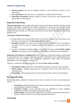 Software Engineering
Dr. K. Adisesha 43
➢ Software purpose: the level of confidence depends on how critical the software is to an
organization.
➢ User expectations: users may have low expectations of certain kinds of software.
➢ Marketing environment: getting a product to market early may be more important than
finding defects in the program.
Inspections and testing
Software inspections involve people examining the source representation with the aim of discovering
anomalies and defects. Inspections not require execution of a system so may be used before
implementation. They may be applied to any representation of the system (requirements, design,
configuration data, test data, etc.). They have been shown to be an effective technique for discovering
program errors.
Advantages of inspections include:
➢ During testing, errors can mask (hide) other errors. Because inspection is a static process, you
don't have to be concerned with interactions between errors.
➢ Incomplete versions of a system can be inspected without additional costs. If a program is
incomplete, then you need to develop specialized test harnesses to test the parts that are
available.
➢ As well as searching for program defects, an inspection can also consider broader quality
attributes of a program, such as compliance with standards, portability and maintainability.
Inspections and testing are complementary and not opposing verification techniques. Both should
be used during the V & V process. Inspections can check conformance with a specification but not
conformance with the customer's real requirements. Inspections cannot check non-functional
characteristics such as performance, usability, etc.
Typically, a commercial software system has to go through three stages of testing:
➢ Development testing: the system is tested during development to discover bugs and defects.
➢ Release testing: a separate testing team test a complete version of the system before it is
released to users.
➢ User testing: users or potential users of a system test the system in their own environment.
Development testing
Development testing includes all testing activities that are carried out by the team developing the
system:
• Unit testing: individual program units or object classes are tested; should focus on testing
the functionality of objects or methods.
• Component testing: several individual units are integrated to create composite
components; should focus on testing component interfaces.
• System testing: some or all of the components in a system are integrated and the system is
tested as a whole; should focus on testing component interactions.
Unit testing
 