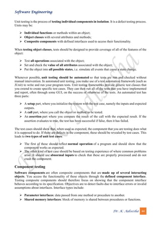 Software Engineering
Dr. K. Adisesha 44
Unit testing is the process of testing individual components in isolation. It is a defect testing process.
Units may be:
➢ Individual functions or methods within an object;
➢ Object classes with several attributes and methods;
➢ Composite components with defined interfaces used to access their functionality.
When testing object classes, tests should be designed to provide coverage of all of the features of the
object:
➢ Test all operations associated with the object;
➢ Set and check the value of all attributes associated with the object;
➢ Put the object into all possible states, i.e. simulate all events that cause a state change.
Whenever possible, unit testing should be automated so that tests are run and checked without
manual intervention. In automated unit testing, you make use of a test automation framework (such as
JUnit) to write and run your program tests. Unit testing frameworks provide generic test classes that
you extend to create specific test cases. They can then run all of the tests that you have implemented
and report, often through some GUI, on the success of otherwise of the tests. An automated test has
three parts:
➢ A setup part, where you initialize the system with the test case, namely the inputs and expected
outputs.
➢ A call part, where you call the object or method to be tested.
➢ An assertion part where you compare the result of the call with the expected result. If the
assertion evaluates to true, the test has been successful if false, then it has failed.
The test cases should show that, when used as expected, the component that you are testing does what
it is supposed to do. If there are defects in the component, these should be revealed by test cases. This
leads to two types of unit test cases:
➢ The first of these should reflect normal operation of a program and should show that the
component works as expected.
➢ The other kind of test case should be based on testing experience of where common problems
arise. It should use abnormal inputs to check that these are properly processed and do not
crash the component.
Component testing
Software components are often composite components that are made up of several interacting
objects. You access the functionality of these objects through the defined component interface.
Testing composite components should therefore focus on showing that the component interface
behaves according to its specification. Objectives are to detect faults due to interface errors or invalid
assumptions about interfaces. Interface types include:
➢ Parameter interfaces: data passed from one method or procedure to another.
➢ Shared memory interfaces: block of memory is shared between procedures or functions.
 