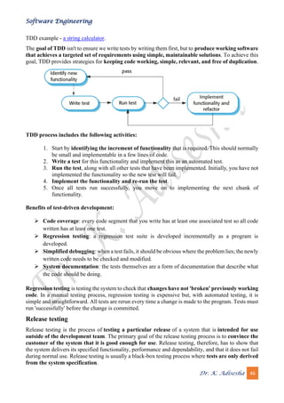 Software Engineering
Dr. K. Adisesha 46
TDD example - a string calculator.
The goal of TDD isn't to ensure we write tests by writing them first, but to produce working software
that achieves a targeted set of requirements using simple, maintainable solutions. To achieve this
goal, TDD provides strategies for keeping code working, simple, relevant, and free of duplication.
TDD process includes the following activities:
1. Start by identifying the increment of functionality that is required. This should normally
be small and implementable in a few lines of code.
2. Write a test for this functionality and implement this as an automated test.
3. Run the test, along with all other tests that have been implemented. Initially, you have not
implemented the functionality so the new test will fail.
4. Implement the functionality and re-run the test.
5. Once all tests run successfully, you move on to implementing the next chunk of
functionality.
Benefits of test-driven development:
➢ Code coverage: every code segment that you write has at least one associated test so all code
written has at least one test.
➢ Regression testing: a regression test suite is developed incrementally as a program is
developed.
➢ Simplified debugging: when a test fails, it should be obvious where the problem lies; the newly
written code needs to be checked and modified.
➢ System documentation: the tests themselves are a form of documentation that describe what
the code should be doing.
Regression testing is testing the system to check that changes have not 'broken' previously working
code. In a manual testing process, regression testing is expensive but, with automated testing, it is
simple and straightforward. All tests are rerun every time a change is made to the program. Tests must
run 'successfully' before the change is committed.
Release testing
Release testing is the process of testing a particular release of a system that is intended for use
outside of the development team. The primary goal of the release testing process is to convince the
customer of the system that it is good enough for use. Release testing, therefore, has to show that
the system delivers its specified functionality, performance and dependability, and that it does not fail
during normal use. Release testing is usually a black-box testing process where tests are only derived
from the system specification.
 