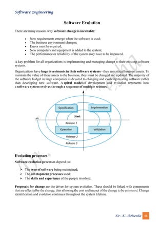 Software Engineering
Dr. K. Adisesha 48
Software Evolution
There are many reasons why software change is inevitable:
• New requirements emerge when the software is used;
• The business environment changes;
• Errors must be repaired;
• New computers and equipment is added to the system;
• The performance or reliability of the system may have to be improved.
A key problem for all organizations is implementing and managing change to their existing software
systems.
Organizations have huge investments in their software systems - they are critical business assets. To
maintain the value of these assets to the business, they must be changed and updated. The majority of
the software budget in large companies is devoted to changing and evolving existing software rather
than developing new software. A spiral model of development and evolution represents how
a software system evolves through a sequence of multiple releases.
Evolution processes
Software evolution processes depend on:
➢ The type of software being maintained;
➢ The development processes used;
➢ The skills and experience of the people involved.
Proposals for change are the driver for system evolution. These should be linked with components
that are affected by the change, thus allowing the cost and impact of the change to be estimated. Change
identification and evolution continues throughout the system lifetime.
 