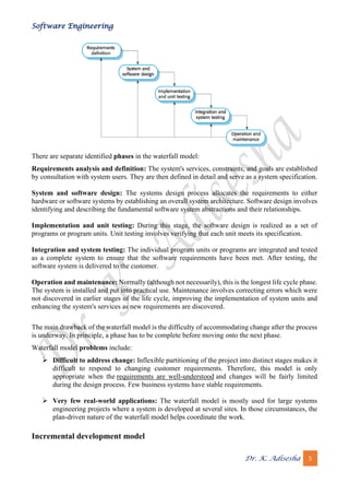 Software Engineering
Dr. K. Adisesha 5
There are separate identified phases in the waterfall model:
Requirements analysis and definition: The system's services, constraints, and goals are established
by consultation with system users. They are then defined in detail and serve as a system specification.
System and software design: The systems design process allocates the requirements to either
hardware or software systems by establishing an overall system architecture. Software design involves
identifying and describing the fundamental software system abstractions and their relationships.
Implementation and unit testing: During this stage, the software design is realized as a set of
programs or program units. Unit testing involves verifying that each unit meets its specification.
Integration and system testing: The individual program units or programs are integrated and tested
as a complete system to ensure that the software requirements have been met. After testing, the
software system is delivered to the customer.
Operation and maintenance: Normally (although not necessarily), this is the longest life cycle phase.
The system is installed and put into practical use. Maintenance involves correcting errors which were
not discovered in earlier stages of the life cycle, improving the implementation of system units and
enhancing the system's services as new requirements are discovered.
The main drawback of the waterfall model is the difficulty of accommodating change after the process
is underway. In principle, a phase has to be complete before moving onto the next phase.
Waterfall model problems include:
➢ Difficult to address change: Inflexible partitioning of the project into distinct stages makes it
difficult to respond to changing customer requirements. Therefore, this model is only
appropriate when the requirements are well-understood and changes will be fairly limited
during the design process. Few business systems have stable requirements.
➢ Very few real-world applications: The waterfall model is mostly used for large systems
engineering projects where a system is developed at several sites. In those circumstances, the
plan-driven nature of the waterfall model helps coordinate the work.
Incremental development model
 