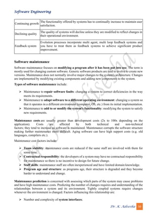 Software Engineering
Dr. K. Adisesha 50
Continuing growth
The functionality offered by systems has to continually increase to maintain user
satisfaction.
Declining quality
The quality of systems will decline unless they are modified to reflect changes in
their operational environment.
Feedback system
Evolution processes incorporate multi agent, multi loop feedback systems and
you have to treat them as feedback systems to achieve significant product
improvement.
Software maintenance
Software maintenance focuses on modifying a program after it has been put into use. The term is
mostly used for changing custom software. Generic software products are said to evolve to create new
versions. Maintenance does not normally involve major changes to the system's architecture. Changes
are implemented by modifying existing components and adding new components to the system.
Types of software maintenance include:
➢ Maintenance to repair software faults: changing a system to correct deficiencies in the way
meets its requirements.
➢ Maintenance to adapt software to a different operating environment: changing a system so
that it operates in a different environment (computer, OS, etc.) from its initial implementation.
➢ Maintenance to add to or modify the system's functionality: modifying the system to satisfy
new requirements.
Maintenance costs are usually greater than development costs (2x to 100x depending on the
application). Costs are affected by both technical and non-technical
factors; they tend to increase as software is maintained. Maintenance corrupts the software structure
making further maintenance more difficult. Aging software can have high support costs (e.g. old
languages, compilers etc.).
Maintenance cost factors include:
➢ Team stability: maintenance costs are reduced if the same staff are involved with them for
some time.
➢ Contractual responsibility: the developers of a system may have no contractual responsibility
for maintenance so there is no incentive to design for future change.
➢ Staff skills: maintenance staff are often inexperienced and have limited domain knowledge.
➢ Program age and structure: as programs age, their structure is degraded and they become
harder to understand and change.
Maintenance prediction is concerned with assessing which parts of the system may cause problems
and have high maintenance costs. Predicting the number of changes requires and understanding of the
relationships between a system and its environment. Tightly coupled systems require changes
whenever the environment is changed. Factors influencing this relationship are:
➢ Number and complexity of system interfaces;
 