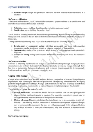 Software Engineering
Dr. K. Adisesha 8
➢ Database design: design the system data structures and how these are to be represented in a
database.
Software validation
Verification and validation (V & V) is intended to show that a system conforms to its specification and
meets the requirements of the system customer.
➢ Validation: are we building the right product (what the customer wants)?
➢ Verification: are we building the product right?
V & V involves checking and review processes and system testing. System testing involves executing
the system with test cases that are derived from the specification of the real data to be processed by
the system.
Testing is the most commonly used V & V activity and includes the following stages:
➢ Development or component testing: individual components are tested independently;
components may be functions or objects or coherent groupings of these entities.
➢ System testing: testing of the system as a whole, testing of emergent properties is particularly
important.
➢ Acceptance testing: testing with customer data to check that the system meets the customer's
needs.
Software evolution
Software is inherently flexible and can change. As requirements change through changing business
circumstances, the software that supports the business must also evolve and change. Although there
has been a demarcation between development and evolution (maintenance) this is increasingly
irrelevant as fewer and fewer systems are completely new.
Coping with change
Change is inevitable in all large software projects. Business changes lead to new and changed system
requirements New technologies open up new possibilities for improving implementations. Changing
platforms require application changes. Change leads to rework so the costs of change include both
rework (e.g. re-analyzing requirements) as well as the costs of implementing new functionality.
Two strategies to reduce the costs of rework:
➢ Change avoidance: The software process includes activities that can anticipate possible
changes before significant rework is required. For example, a prototype system may be
developed to show some key features of the system to customers.
➢ Change tolerance: The process is designed so that changes can be accommodated at relatively
low cost. This normally involves some form of incremental development. Proposed changes
may be implemented in increments that have not yet been developed. If this is impossible, then
only a single increment (a small part of the system) may have be altered to incorporate the
change.
Software prototyping
 