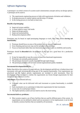 Software Engineering
Dr. K. Adisesha 9
A prototype is an initial version of a system used to demonstrate concepts and try out design options.
A prototype can be used in:
➢ The requirements engineering process to help with requirements elicitation and validation;
➢ In design processes to explore options and develop a UI design;
➢ In the testing process to run back-to-back tests.
Benefits of prototyping:
➢ Improved system usability.
➢ A closer match to users' real needs.
➢ Improved design quality.
➢ Improved maintainability.
➢ Reduced development effort.
Prototypes may be based on rapid prototyping languages or tools. They may involve leaving out
functionality:
➢ Prototype should focus on areas of the product that are not well-understood;
➢ Error checking and recovery may not be included in the prototype;
➢ Focus on functional rather than non-functional requirements such as reliability and security.
Prototypes should be discarded after development as they are not a good basis for a production
system:
➢ It may be impossible to tune the system to meet non-functional requirements;
➢ Prototypes are normally undocumented;
➢ The prototype structure is usually degraded through rapid change;
➢ The prototype probably will not meet normal organizational quality standards.
Incremental development/delivery
Rather than deliver the system as a single delivery, the development and delivery is broken down into
increments with each increment delivering part of the required functionality. User requirements are
prioritized and the highest priority requirements are included in early increments. Once the
development of an increment is started, the requirements are frozen though requirements for later
increments can continue to evolve.
Advantages of incremental delivery:
➢ Customer value can be delivered with each increment so system functionality is available
earlier.
➢ Early increments act as a prototype to help elicit requirements for later increments.
➢ Lower risk of overall project failure.
➢ The highest priority system services tend to receive the most testing.
Incremental delivery problems:
➢ Most systems require a set of basic facilities that are used by different parts of the system. As
requirements are not defined in detail until an increment is to be implemented, it can be hard
to identify common facilities that are needed by all increments.
 