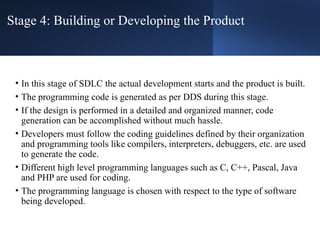 Stage 4: Building or Developing the Product
• In this stage of SDLC the actual development starts and the product is built.
• The programming code is generated as per DDS during this stage.
• If the design is performed in a detailed and organized manner, code
generation can be accomplished without much hassle.
• Developers must follow the coding guidelines defined by their organization
and programming tools like compilers, interpreters, debuggers, etc. are used
to generate the code.
• Different high level programming languages such as C, C++, Pascal, Java
and PHP are used for coding.
• The programming language is chosen with respect to the type of software
being developed.
 