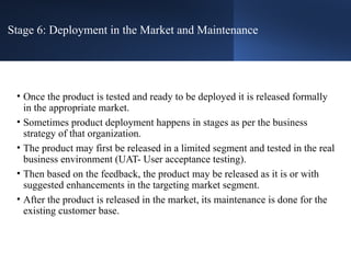 Stage 6: Deployment in the Market and Maintenance
• Once the product is tested and ready to be deployed it is released formally
in the appropriate market.
• Sometimes product deployment happens in stages as per the business
strategy of that organization.
• The product may first be released in a limited segment and tested in the real
business environment (UAT- User acceptance testing).
• Then based on the feedback, the product may be released as it is or with
suggested enhancements in the targeting market segment.
• After the product is released in the market, its maintenance is done for the
existing customer base.
 