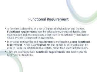 Functional Requirement
• A function is described as a set of inputs, the behaviour, and outputs.
Functional requirements may be calculations, technical details, data
manipulation and processing and other specific functionality that define
what a system is supposed to accomplish.
• In systems engineering and requirements engineering, a non-functional
requirement (NFR) is a requirement that specifies criteria that can be
used to judge the operation of a system, rather than specific behaviours.
• They are contrasted with functional requirements that define specific
behaviour or functions.
 