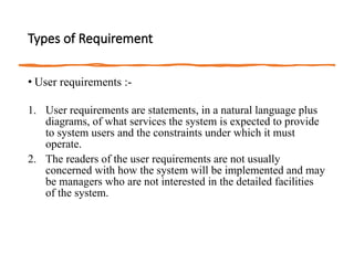 Types of Requirement
• User requirements :-
1. User requirements are statements, in a natural language plus
diagrams, of what services the system is expected to provide
to system users and the constraints under which it must
operate.
2. The readers of the user requirements are not usually
concerned with how the system will be implemented and may
be managers who are not interested in the detailed facilities
of the system.
 