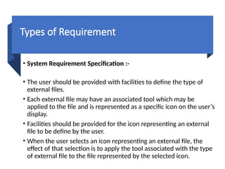 Types of Requirement
• System Requirement Specification :-
• The user should be provided with facilities to define the type of
external files.
• Each external file may have an associated tool which may be
applied to the file and is represented as a specific icon on the user’s
display.
• Facilities should be provided for the icon representing an external
file to be define by the user.
• When the user selects an icon representing an external file, the
effect of that selection is to apply the tool associated with the type
of external file to the file represented by the selected icon.
 