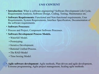 UNIT CONTENT
• Introduction: What is software engineering? Software Development Life Cycle,
Requirements Analysis, Software Design, Coding, Testing, Maintenance etc.
• Software Requirements: Functional and Non-functional requirements, User
Requirements, System Requirements, Interface Specification, Documentation of
the software requirements.
• Software Processes:
• Process and Project, Component Software Processes.
• Software Development Process Models.
• Waterfall Model.
• Prototyping.
• Iterative Development.
• Rational Unified Process.
• The RAD Model
• Time boxing Model.
• Agile software development: Agile methods, Plan-driven and agile development,
Extreme programming, Agile project management, Scaling agile methods.
 