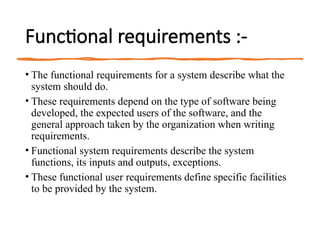 Functional requirements :-
• The functional requirements for a system describe what the
system should do.
• These requirements depend on the type of software being
developed, the expected users of the software, and the
general approach taken by the organization when writing
requirements.
• Functional system requirements describe the system
functions, its inputs and outputs, exceptions.
• These functional user requirements define specific facilities
to be provided by the system.
 