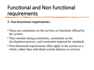 Functional and Non functional
requirements
2. Non-functional requirements :
• These are constraints on the services or functions offered by
the system.
• They include timing constraints, constraints on the
development process, and constraints imposed by standards.
• Non-functional requirements often apply to the system as a
whole, rather than individual system features or services.
 