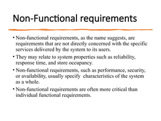 Non-Functional requirements
• Non-functional requirements, as the name suggests, are
requirements that are not directly concerned with the specific
services delivered by the system to its users.
• They may relate to system properties such as reliability,
response time, and store occupancy.
• Non-functional requirements, such as performance, security,
or availability, usually specify characteristics of the system
as a whole.
• Non-functional requirements are often more critical than
individual functional requirements.
 