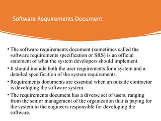 Software Requirements Document
• The software requirements document (sometimes called the
software requirements specification or SRS) is an official
statement of what the system developers should implement.
• It should include both the user requirements for a system and a
detailed specification of the system requirements.
• Requirements documents are essential when an outside contractor
is developing the software system.
• The requirements document has a diverse set of users, ranging
from the senior management of the organization that is paying for
the system to the engineers responsible for developing the
software.
 