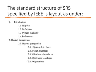 The standard structure of SRS
specified by IEEE is layout as under:
1. Introduction
1.1 Purpose
1.2 Definition
1.3 System overview
1.4 References
2. Overall description
2.1 Product perspective
2.1.1 System Interfaces
2.1.2 User Interfaces
2.1.3 Hardware Interfaces
2.1.4 Software Interfaces
2.1.5 Operations
 