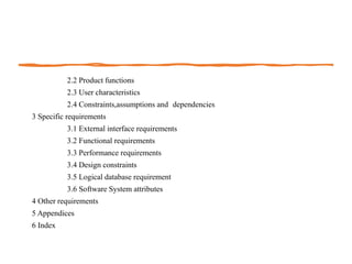 2.2 Product functions
2.3 User characteristics
2.4 Constraints,assumptions and dependencies
3 Specific requirements
3.1 External interface requirements
3.2 Functional requirements
3.3 Performance requirements
3.4 Design constraints
3.5 Logical database requirement
3.6 Software System attributes
4 Other requirements
5 Appendices
6 Index
 