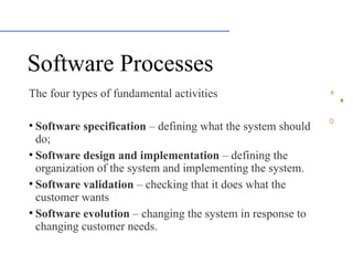 Software Processes
The four types of fundamental activities
• Software specification – defining what the system should
do;
• Software design and implementation – defining the
organization of the system and implementing the system.
• Software validation – checking that it does what the
customer wants
• Software evolution – changing the system in response to
changing customer needs.
 