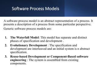 Software Process Models
A software process model is an abstract representation of a process. It
presents a description of a process from some particular perspective.
Generic software process models are:
1. The Waterfall Model: This model has separate and distinct
phases of specification and development .
2. Evolutionary Development : The specification and
development are interleaved and an initial system is n abstract
specification.
3. Reuse-based Development or Component-Based software
engineering : The system is assembled from existing
components.
 