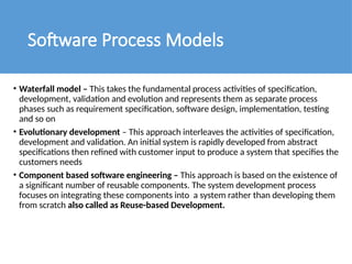 Software Process Models
• Waterfall model – This takes the fundamental process activities of specification,
development, validation and evolution and represents them as separate process
phases such as requirement specification, software design, implementation, testing
and so on
• Evolutionary development – This approach interleaves the activities of specification,
development and validation. An initial system is rapidly developed from abstract
specifications then refined with customer input to produce a system that specifies the
customers needs
• Component based software engineering – This approach is based on the existence of
a significant number of reusable components. The system development process
focuses on integrating these components into a system rather than developing them
from scratch also called as Reuse-based Development.
 