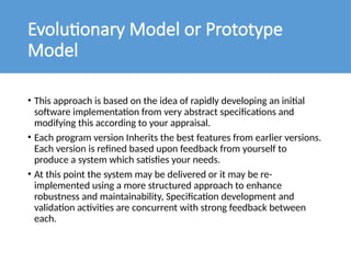 Evolutionary Model or Prototype
Model
• This approach is based on the idea of rapidly developing an initial
software implementation from very abstract specifications and
modifying this according to your appraisal.
• Each program version Inherits the best features from earlier versions.
Each version is refined based upon feedback from yourself to
produce a system which satisfies your needs.
• At this point the system may be delivered or it may be re-
implemented using a more structured approach to enhance
robustness and maintainability, Specification development and
validation activities are concurrent with strong feedback between
each.
 