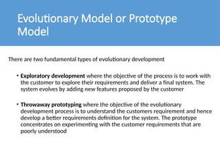 Evolutionary Model or Prototype
Model
There are two fundamental types of evolutionary development
• Exploratory development where the objective of the process is to work with
the customer to explore their requirements and deliver a final system. The
system evolves by adding new features proposed by the customer
• Throwaway prototyping where the objective of the evolutionary
development process is to understand the customers requirement and hence
develop a better requirements definition for the system. The prototype
concentrates on experimenting with the customer requirements that are
poorly understood
 