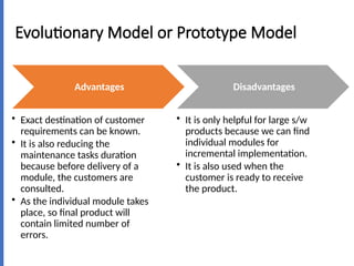 Evolutionary Model or Prototype Model
Advantages
• Exact destination of customer
requirements can be known.
• It is also reducing the
maintenance tasks duration
because before delivery of a
module, the customers are
consulted.
• As the individual module takes
place, so final product will
contain limited number of
errors.
Disadvantages
• It is only helpful for large s/w
products because we can find
individual modules for
incremental implementation.
• It is also used when the
customer is ready to receive
the product.
 