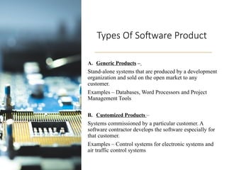 Types Of Software Product
A. Generic Products –
Stand-alone systems that are produced by a development
organization and sold on the open market to any
customer.
Examples – Databases, Word Processors and Project
Management Tools
B. Customized Products –
Systems commissioned by a particular customer. A
software contractor develops the software especially for
that customer.
Examples – Control systems for electronic systems and
air traffic control systems
 