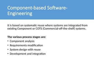 Component-based Software-
Engineering
It is based on systematic reuse where systems are integrated from
existing Component or COTS (Commercial-off-the-shelf) systems.
The various process stages are:
• Component analysis
• Requirements modification
• System design with reuse
• Development and integration
 