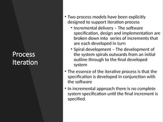 Process
Iteration
• Two process models have been explicitly
designed to support iteration process
• Incremental delivery – The software
specification, design and implementation are
broken down into series of increments that
are each developed in turn
• Spiral development – The development of
the system spirals outwards from an initial
outline through to the final developed
system
• The essence of the iterative process is that the
specification is developed in conjunction with
the software
• In incremental approach there is no complete
system specification until the final increment is
specified.
 