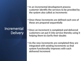 Incremental
Delivery
• In an incremental development process
customer identify the services to be provided by
the system also called as increments
• Once these increments are defined each one of
these are prepared sequentially
• Once an increment is completed and delivered
customers can put it into service thereby using it
helping them to clarify their doubts
• As the new increments are completed they are
integrated with existing increments so that
system functionality improves with each
delivered increment
 