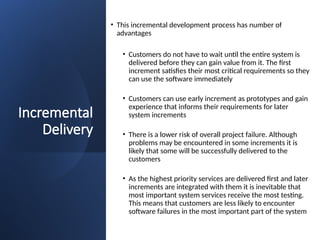 Incremental
Delivery
• This incremental development process has number of
advantages
• Customers do not have to wait until the entire system is
delivered before they can gain value from it. The first
increment satisfies their most critical requirements so they
can use the software immediately
• Customers can use early increment as prototypes and gain
experience that informs their requirements for later
system increments
• There is a lower risk of overall project failure. Although
problems may be encountered in some increments it is
likely that some will be successfully delivered to the
customers
• As the highest priority services are delivered first and later
increments are integrated with them it is inevitable that
most important system services receive the most testing.
This means that customers are less likely to encounter
software failures in the most important part of the system
 