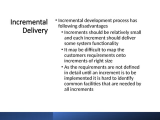 Incremental
Delivery
• Incremental development process has
following disadvantages
• Increments should be relatively small
and each increment should deliver
some system functionality
• It may be difficult to map the
customers requirements onto
increments of right size
• As the requirements are not defined
in detail until an increment is to be
implemented it is hard to identify
common facilities that are needed by
all increments
 