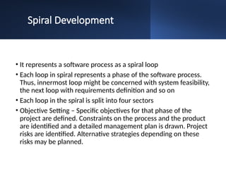 Spiral Development
• It represents a software process as a spiral loop
• Each loop in spiral represents a phase of the software process.
Thus, innermost loop might be concerned with system feasibility,
the next loop with requirements definition and so on
• Each loop in the spiral is split into four sectors
• Objective Setting – Specific objectives for that phase of the
project are defined. Constraints on the process and the product
are identified and a detailed management plan is drawn. Project
risks are identified. Alternative strategies depending on these
risks may be planned.
 