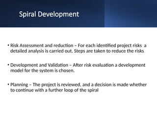 Spiral Development
• Risk Assessment and reduction – For each identified project risks a
detailed analysis is carried out. Steps are taken to reduce the risks
• Development and Validation – After risk evaluation a development
model for the system is chosen.
• Planning – The project is reviewed, and a decision is made whether
to continue with a further loop of the spiral
 