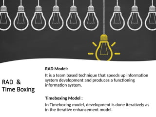 RAD &
Time Boxing
RAD Model:
It is a team based technique that speeds up information
system development and produces a functioning
information system.
Timeboxing Model :
In Timeboxing model, development is done iteratively as
in the iterative enhancement model.
 