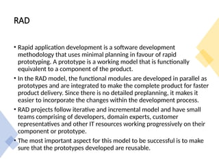 RAD
• Rapid application development is a software development
methodology that uses minimal planning in favour of rapid
prototyping. A prototype is a working model that is functionally
equivalent to a component of the product.
• In the RAD model, the functional modules are developed in parallel as
prototypes and are integrated to make the complete product for faster
product delivery. Since there is no detailed preplanning, it makes it
easier to incorporate the changes within the development process.
• RAD projects follow iterative and incremental model and have small
teams comprising of developers, domain experts, customer
representatives and other IT resources working progressively on their
component or prototype.
• The most important aspect for this model to be successful is to make
sure that the prototypes developed are reusable.
 