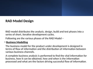 RAD Model Design
RAD model distributes the analysis, design, build and test phases into a
series of short, iterative development cycles.
Following are the various phases of the RAD Model −
• Business Modelling
The business model for the product under development is designed in
terms of flow of information and the distribution of information between
various business channels.
A complete business analysis is performed to find the vital information for
business, how it can be obtained, how and when is the information
processed and what are the factors driving successful flow of information.
 