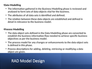 RAD Model Design
•Data Modelling
• The information gathered in the Business Modelling phase is reviewed and
analysed to form sets of data objects vital for the business.
• The attributes of all data sets is identified and defined.
• The relation between these data objects are established and defined in
detail in relevance to the business model.
•Process Modelling
• The data object sets defined in the Data Modelling phase are converted to
establish the business information flow needed to achieve specific business
objectives as per the business model.
• The process model for any changes or enhancements to the data object sets
is defined in this phase.
• Process descriptions for adding, deleting, retrieving or modifying a data
object are given.
 