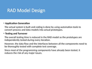 RAD Model Design
• Application Generation
The actual system is built and coding is done by using automation tools to
convert process and data models into actual prototypes.
• Testing and Turnover
The overall testing time is reduced in the RAD model as the prototypes are
independently tested during every iteration.
However, the data flow and the interfaces between all the components need to
be thoroughly tested with complete test coverage.
Since most of the programming components have already been tested, it
reduces the risk of any major issues.
 