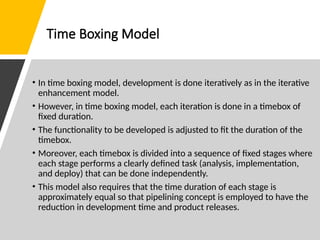 Time Boxing Model
• In time boxing model, development is done iteratively as in the iterative
enhancement model.
• However, in time boxing model, each iteration is done in a timebox of
fixed duration.
• The functionality to be developed is adjusted to fit the duration of the
timebox.
• Moreover, each timebox is divided into a sequence of fixed stages where
each stage performs a clearly defined task (analysis, implementation,
and deploy) that can be done independently.
• This model also requires that the time duration of each stage is
approximately equal so that pipelining concept is employed to have the
reduction in development time and product releases.
 