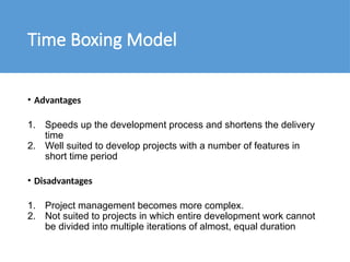 Time Boxing Model
• Advantages
1. Speeds up the development process and shortens the delivery
time
2. Well suited to develop projects with a number of features in
short time period
• Disadvantages
1. Project management becomes more complex.
2. Not suited to projects in which entire development work cannot
be divided into multiple iterations of almost, equal duration
 