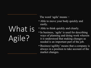 What is
Agile?
The word ‘agile’ means −
• Able to move your body quickly and
easily.
• Able to think quickly and clearly.
• In business, ‘agile’ is used for describing
ways of planning and doing work wherein
it is understood that making changes as
needed is an important part of the job.
• Business‘agililty’ means that a company is
always in a position to take account of the
market changes.
 