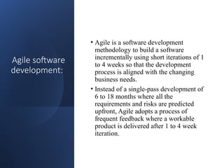 Agile software
development:
• Agile is a software development
methodology to build a software
incrementally using short iterations of 1
to 4 weeks so that the development
process is aligned with the changing
business needs.
• Instead of a single-pass development of
6 to 18 months where all the
requirements and risks are predicted
upfront, Agile adopts a process of
frequent feedback where a workable
product is delivered after 1 to 4 week
iteration.
 