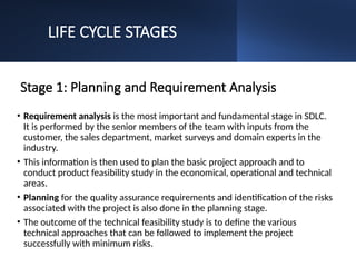 LIFE CYCLE STAGES
Stage 1: Planning and Requirement Analysis
• Requirement analysis is the most important and fundamental stage in SDLC.
It is performed by the senior members of the team with inputs from the
customer, the sales department, market surveys and domain experts in the
industry.
• This information is then used to plan the basic project approach and to
conduct product feasibility study in the economical, operational and technical
areas.
• Planning for the quality assurance requirements and identification of the risks
associated with the project is also done in the planning stage.
• The outcome of the technical feasibility study is to define the various
technical approaches that can be followed to implement the project
successfully with minimum risks.
 