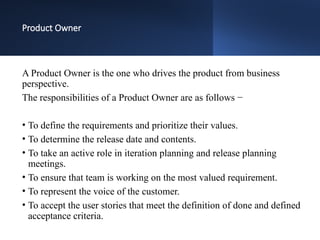 Product Owner
A Product Owner is the one who drives the product from business
perspective.
The responsibilities of a Product Owner are as follows −
• To define the requirements and prioritize their values.
• To determine the release date and contents.
• To take an active role in iteration planning and release planning
meetings.
• To ensure that team is working on the most valued requirement.
• To represent the voice of the customer.
• To accept the user stories that meet the definition of done and defined
acceptance criteria.
 