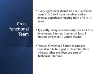 Cross-
functional
Team
• Every agile team should be a self-sufficient
team with 5 to 9 team members and an
average experience ranging from of 6 to 10
years.
• Typically, an agile team comprises of 3 to 4
developers, 1 tester, 1 technical lead, 1
product owner and 1 scrum master
• Product Owner and Scrum master are
considered to be a part of Team Interface,
whereas other members are part of
Technical Interface.
 